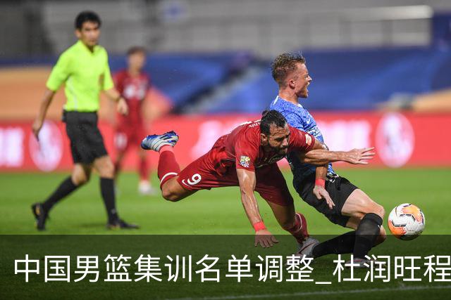 中国男篮集训名单调整 杜润旺程帅澎启程回国